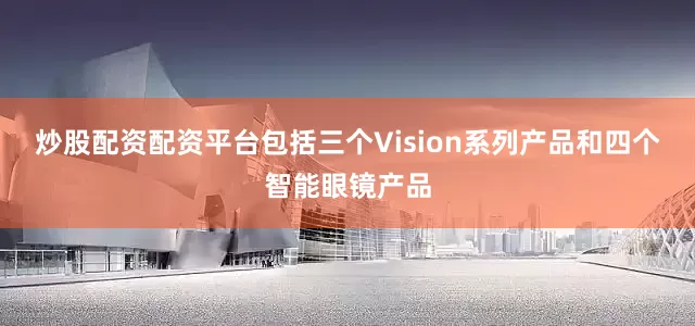 炒股配资配资平台包括三个Vision系列产品和四个智能眼镜产品