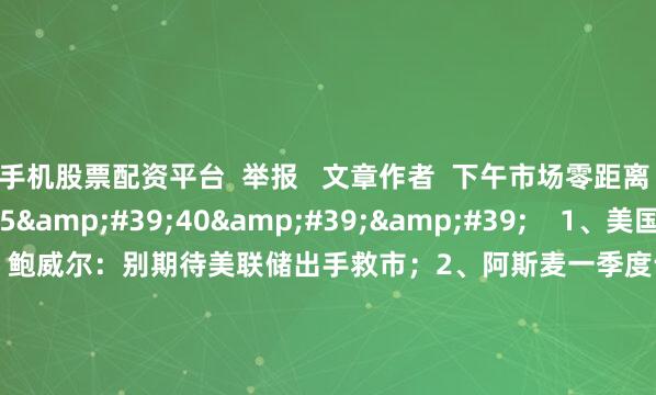 手机股票配资平台  举报   文章作者  下午市场零距离       相关视频  15&#39;40&#39;&#39;    1、美国3月零售销售环比增长1.4% 鲍威尔：别期待美联储出手救市；2、阿斯麦一季度订单不及预期  但未来指引仍倔强看好；3、现货黄金首次突破3350美元关口 牛市不言顶？｜从华尔街到陆家嘴    9 83  04-17 09:49     03&