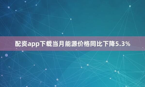 配资app下载当月能源价格同比下降5.3%
