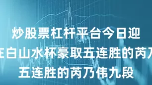 炒股票杠杆平台今日迎战去年在白山水杯豪取五连胜的芮乃伟九段