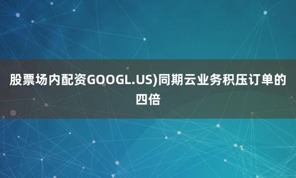 股票场内配资GOOGL.US)同期云业务积压订单的四倍