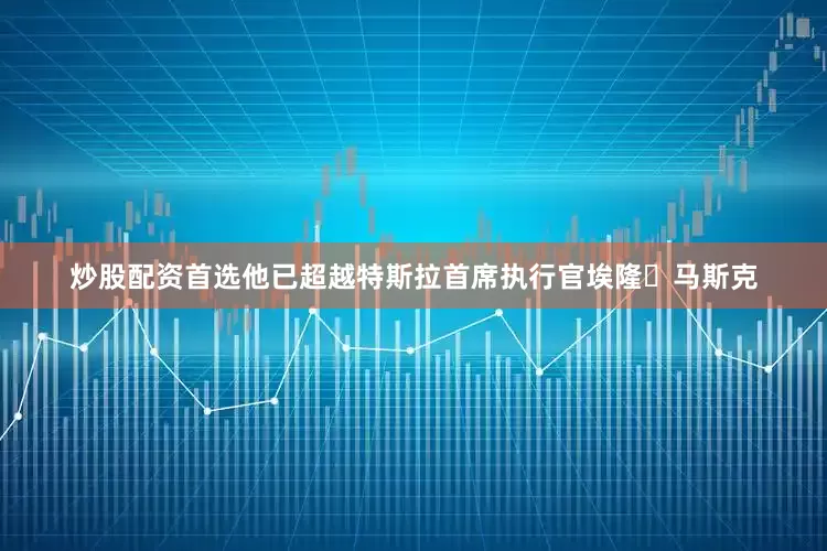 炒股配资首选他已超越特斯拉首席执行官埃隆・马斯克