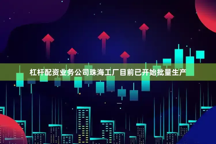 杠杆配资业务公司珠海工厂目前已开始批量生产