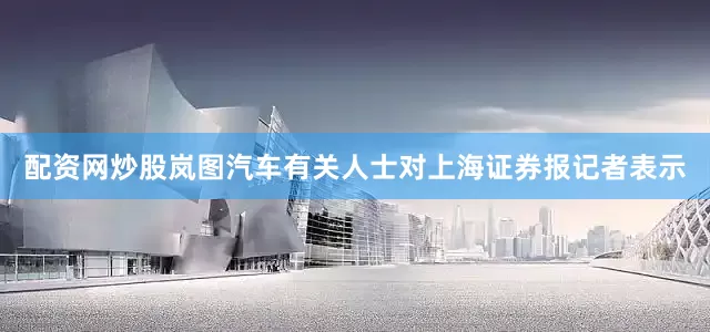 配资网炒股岚图汽车有关人士对上海证券报记者表示