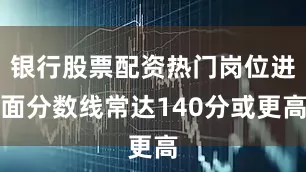 银行股票配资热门岗位进面分数线常达140分或更高