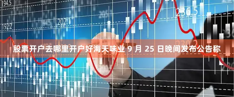 股票开户去哪里开户好海天味业 9 月 25 日晚间发布公告称