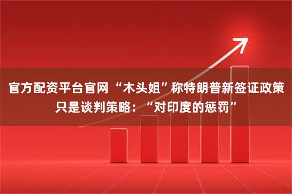 官方配资平台官网 “木头姐”称特朗普新签证政策只是谈判策略：“对印度的惩罚”