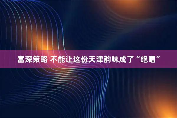 富深策略 不能让这份天津韵味成了“绝唱”