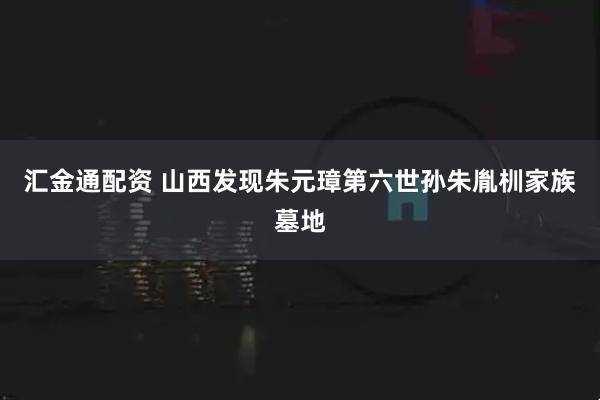 汇金通配资 山西发现朱元璋第六世孙朱胤杊家族墓地