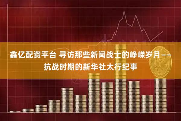 鑫亿配资平台 寻访那些新闻战士的峥嵘岁月——抗战时期的新华社太行纪事