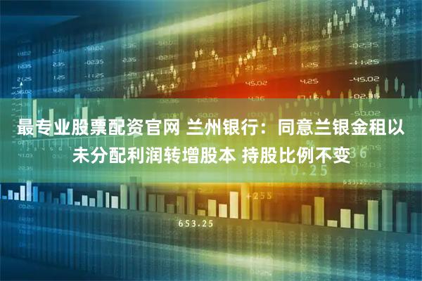 最专业股票配资官网 兰州银行:同意兰银金租以未分配利润转增股本 持股比例不变