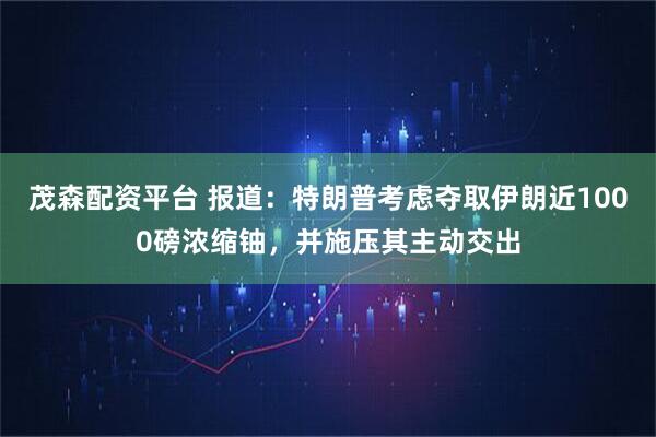 茂森配资平台 报道：特朗普考虑夺取伊朗近1000磅浓缩铀，并施压其主动交出