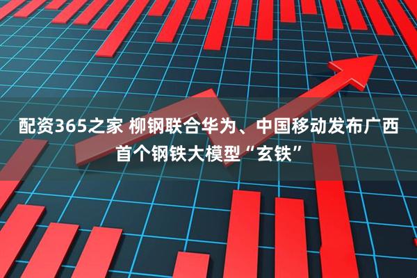 配资365之家 柳钢联合华为、中国移动发布广西首个钢铁大模型“玄铁”