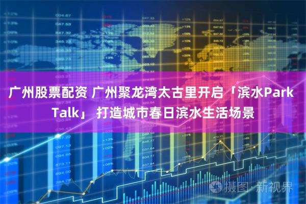 广州股票配资 广州聚龙湾太古里开启「滨水Park Talk」 打造城市春日滨水生活场景