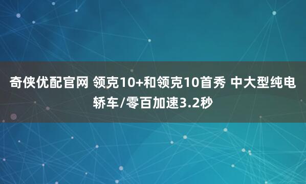 奇侠优配官网 领克10+和领克10首秀 中大型纯电轿车/零百加速3.2秒