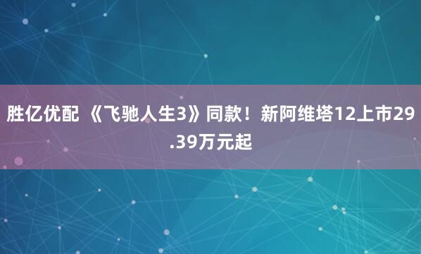 胜亿优配 《飞驰人生3》同款!新阿维塔12上市29.39万元起