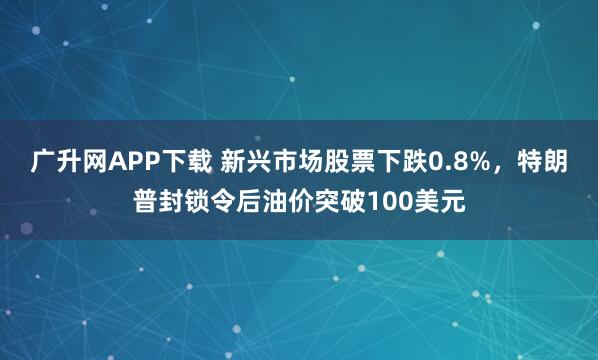 广升网APP下载 新兴市场股票下跌0.8%，特朗普封锁令后油价突破100美元
