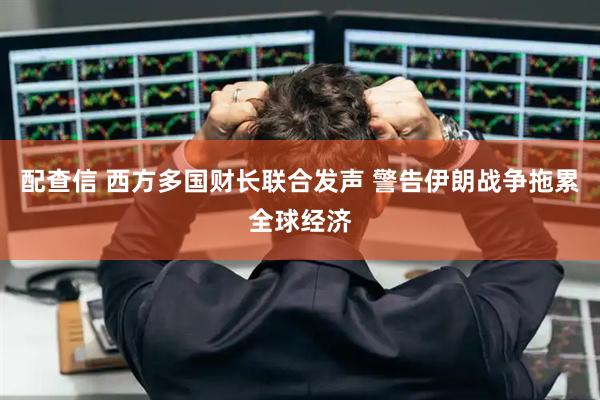 配查信 西方多国财长联合发声 警告伊朗战争拖累全球经济