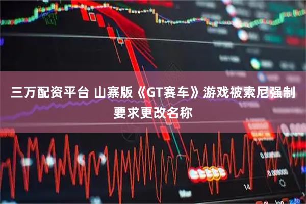 三万配资平台 山寨版《GT赛车》游戏被索尼强制要求更改名称