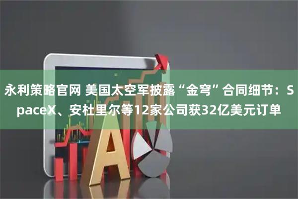 永利策略官网 美国太空军披露“金穹”合同细节：SpaceX、安杜里尔等12家公司获32亿美元订单