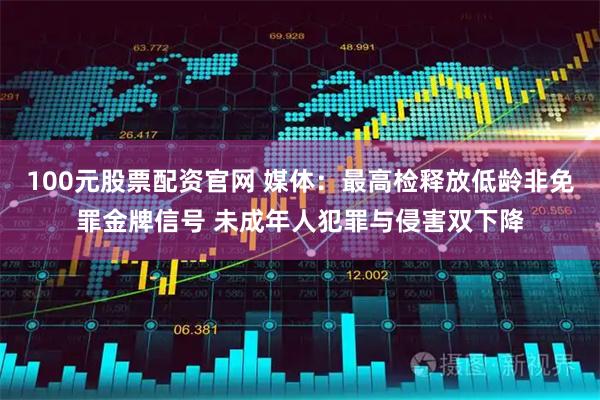 100元股票配资官网 媒体：最高检释放低龄非免罪金牌信号 未成年人犯罪与侵害双下降