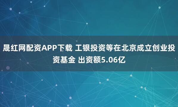 晟红网配资APP下载 工银投资等在北京成立创业投资基金 出资额5.06亿