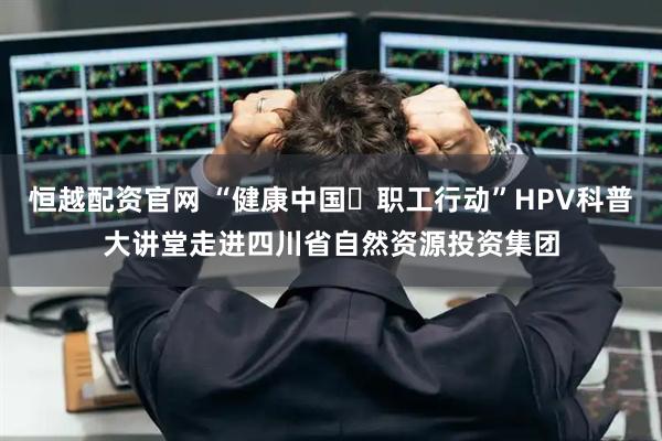 恒越配资官网 “健康中国・职工行动”HPV科普大讲堂走进四川省自然资源投资集团